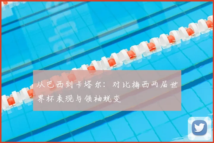 从巴西到卡塔尔：对比梅西两届世界杯表现与领袖蜕变