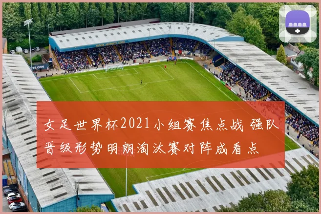 女足世界杯2021小组赛焦点战 强队晋级形势明朗淘汰赛对阵成看点
