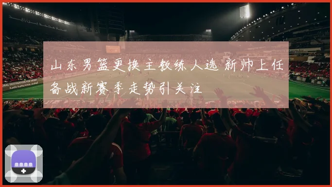 山东男篮更换主教练人选 新帅上任备战新赛季走势引关注