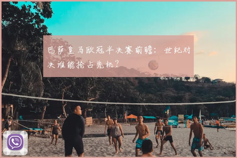 巴萨皇马欧冠半决赛前瞻：世纪对决谁能抢占先机？