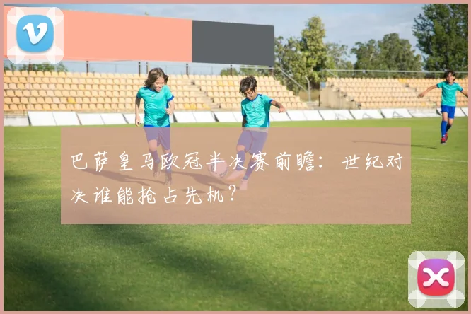 巴萨皇马欧冠半决赛前瞻：世纪对决谁能抢占先机？