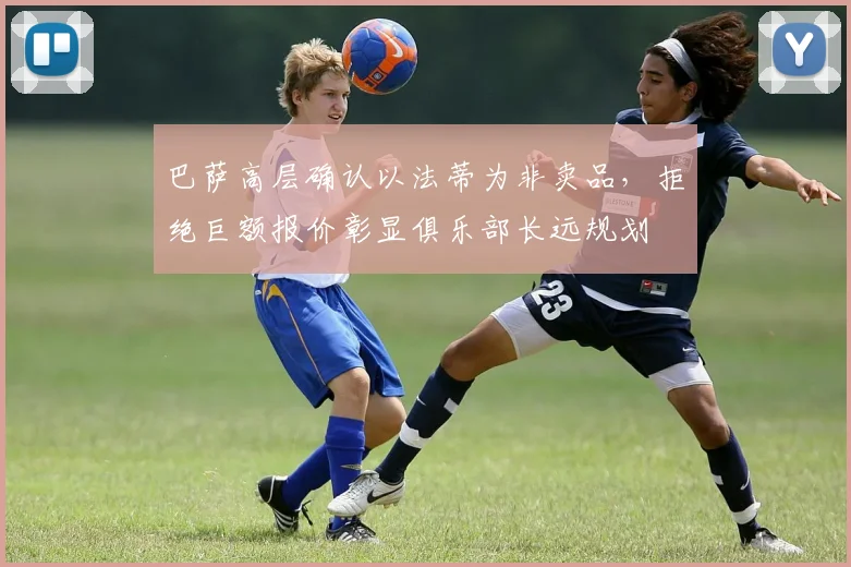 巴萨高层确认以法蒂为非卖品，拒绝巨额报价彰显俱乐部长远规划